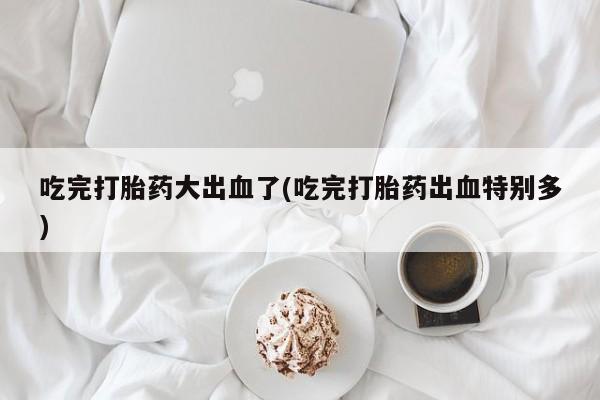 打胎药在线下单{发顺丰的快递1至2天到货}吃完打胎药大出血了(吃完打胎药出血特别多)