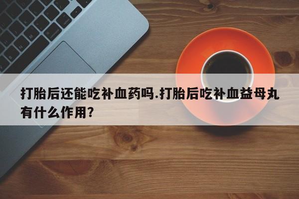 打胎药在线下单{发顺丰的快递1至2天到货}打胎后还能吃补血药吗.打胎后吃补血益母丸有什么作用？