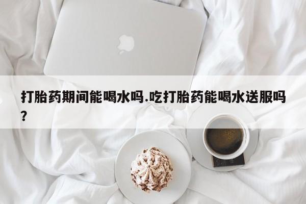 打胎药在线下单{发顺丰的快递1至2天到货}打胎药期间能喝水吗.吃打胎药能喝水送服吗？