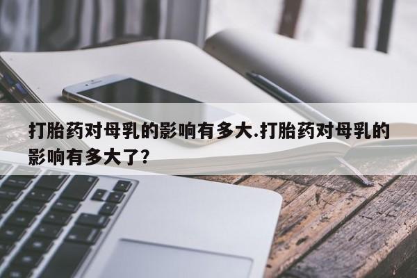 打胎药在线下单{发顺丰的快递1至2天到货}打胎药对母乳的影响有多大.打胎药对母乳的影响有多大了？