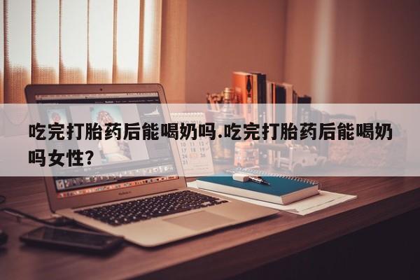 打胎药在线下单{发顺丰的快递1至2天到货}吃完打胎药后能喝奶吗.吃完打胎药后能喝奶吗女性？