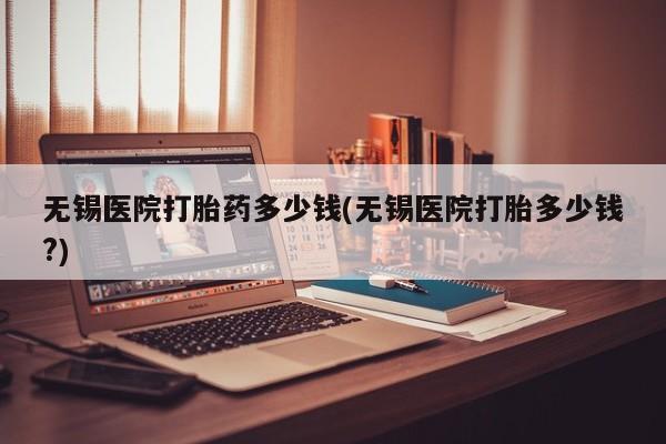 打胎药在线下单{发顺丰的快递1至2天到货}无锡医院打胎药多少钱(无锡医院打胎多少钱?)