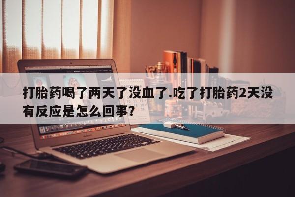 打胎药在线下单{发顺丰的快递1至2天到货}打胎药喝了两天了没血了.吃了打胎药2天没有反应是怎么回事？