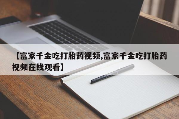 打胎药在线下单{发顺丰的快递1至2天到货}【富家千金吃打胎药视频,富家千金吃打胎药视频在线观看】