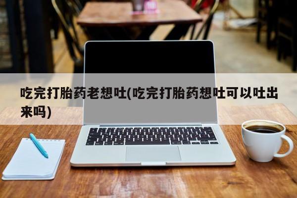 打胎药在线下单{发顺丰的快递1至2天到货}吃完打胎药老想吐(吃完打胎药想吐可以吐出来吗)