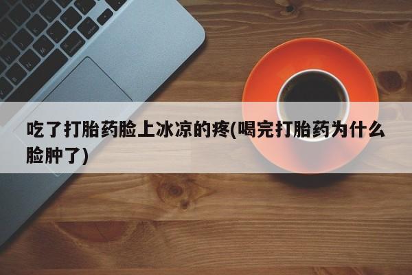 打胎药在线下单{发顺丰的快递1至2天到货}吃了打胎药脸上冰凉的疼(喝完打胎药为什么脸肿了)