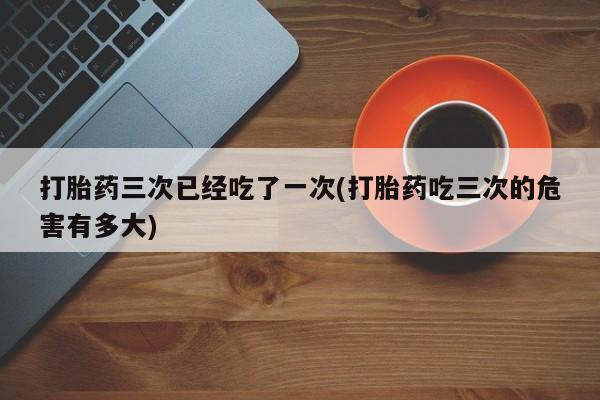 打胎药在线下单{发顺丰的快递1至2天到货}打胎药三次已经吃了一次(打胎药吃三次的危害有多大)