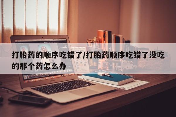 打胎药在线下单{发顺丰的快递1至2天到货}打胎药的顺序吃错了/打胎药顺序吃错了没吃的那个药怎么办
