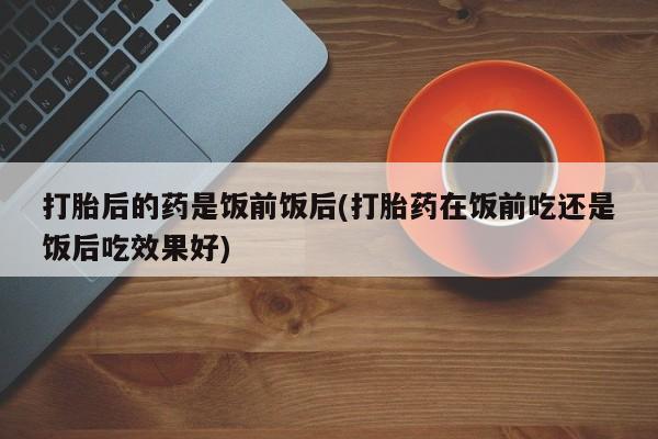 打胎药在线下单{发顺丰的快递1至2天到货}打胎后的药是饭前饭后(打胎药在饭前吃还是饭后吃效果好)