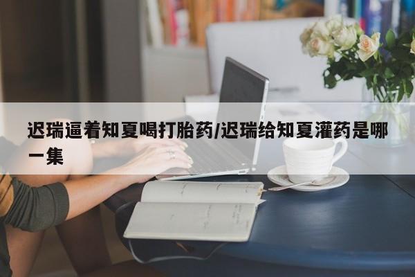 打胎药在线下单{发顺丰的快递1至2天到货}迟瑞逼着知夏喝打胎药/迟瑞给知夏灌药是哪一集