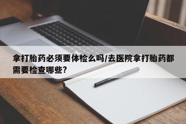 打胎药在线下单{发顺丰的快递1至2天到货}拿打胎药必须要体检么吗/去医院拿打胎药都需要检查哪些?