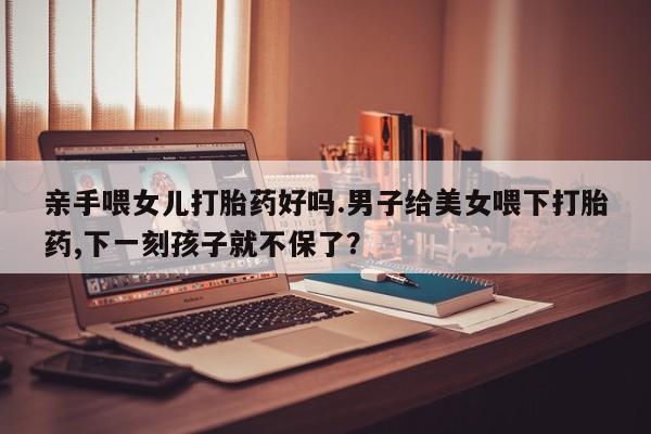 打胎药在线下单{发顺丰的快递1至2天到货}亲手喂女儿打胎药好吗.男子给美女喂下打胎药,下一刻孩子就不保了？